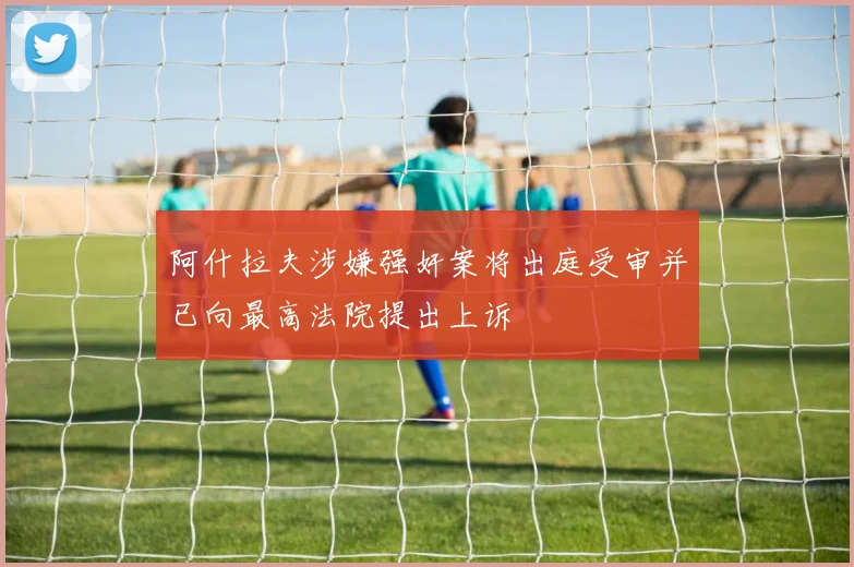阿什拉夫涉嫌强奸案将出庭受审并已向最高法院提出上诉