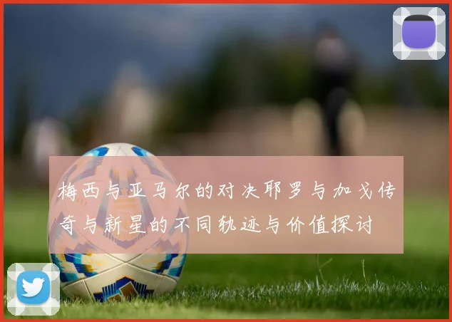 梅西与亚马尔的对决耶罗与加戈传奇与新星的不同轨迹与价值探讨