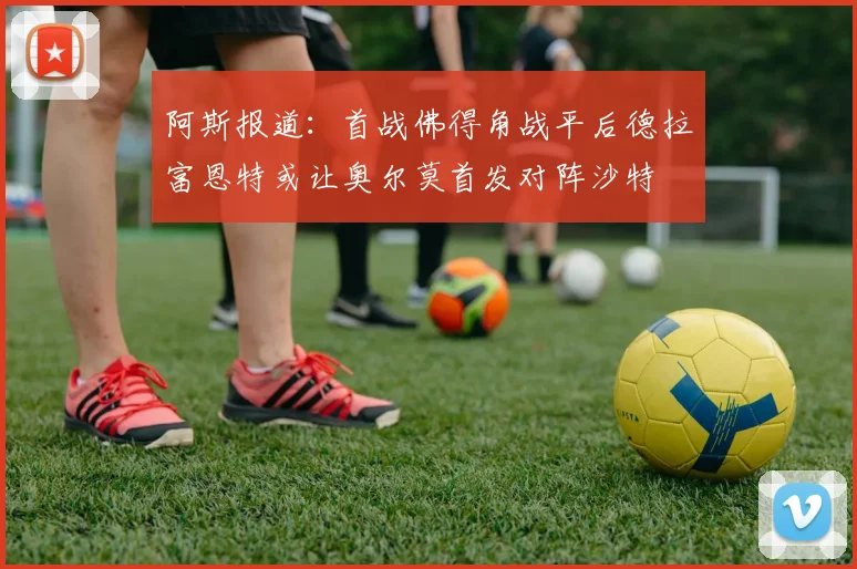 阿斯报道：首战佛得角战平后德拉富恩特或让奥尔莫首发对阵沙特