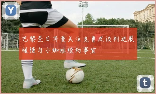 巴黎圣日耳曼关注克鲁皮谈判进展缓慢与小蜘蛛续约事宜