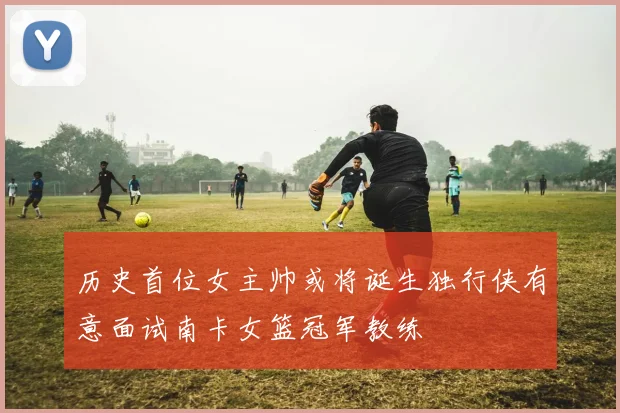 历史首位女主帅或将诞生独行侠有意面试南卡女篮冠军教练