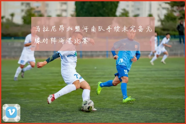 马拉尼昂加盟河南队手续未完备无缘对阵海港比赛