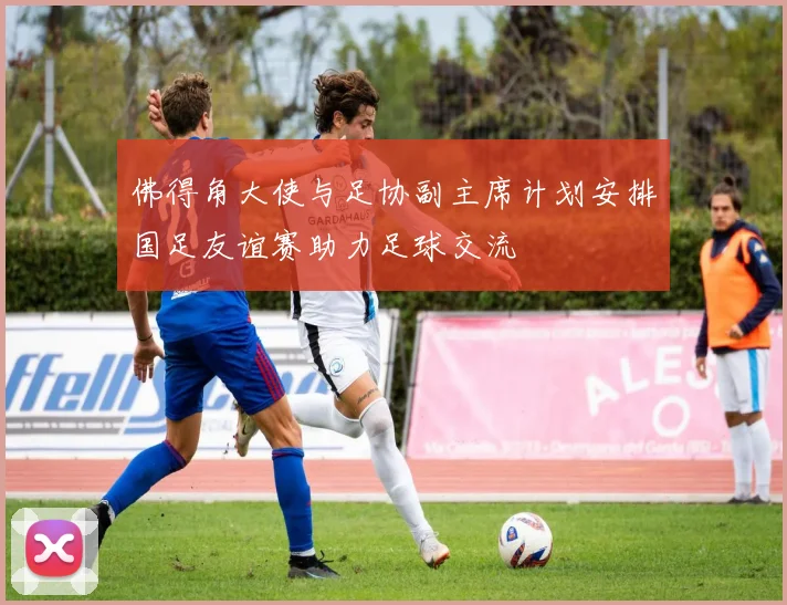 佛得角大使与足协副主席计划安排国足友谊赛助力足球交流