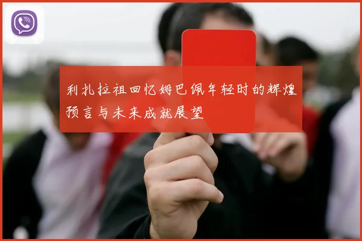 利扎拉祖回忆姆巴佩年轻时的辉煌预言与未来成就展望