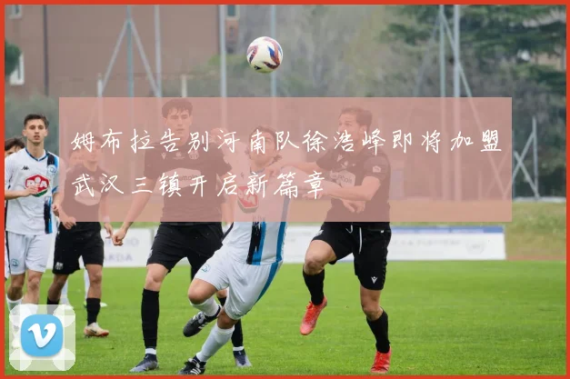 姆布拉告别河南队徐浩峰即将加盟武汉三镇开启新篇章