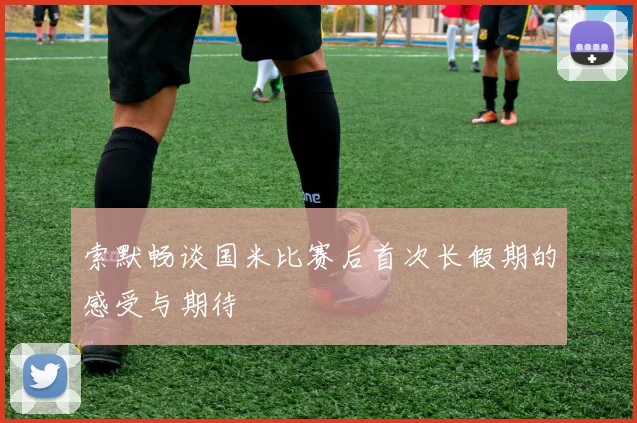 索默畅谈国米比赛后首次长假期的感受与期待