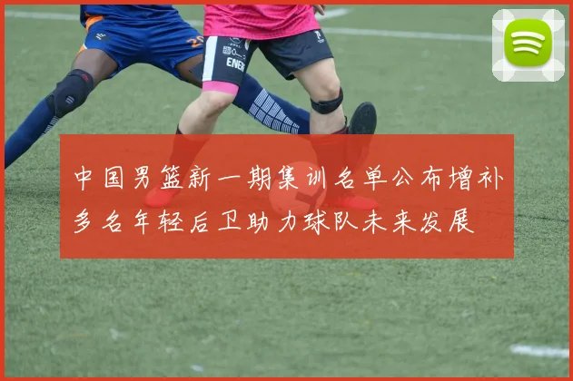 中国男篮新一期集训名单公布增补多名年轻后卫助力球队未来发展
