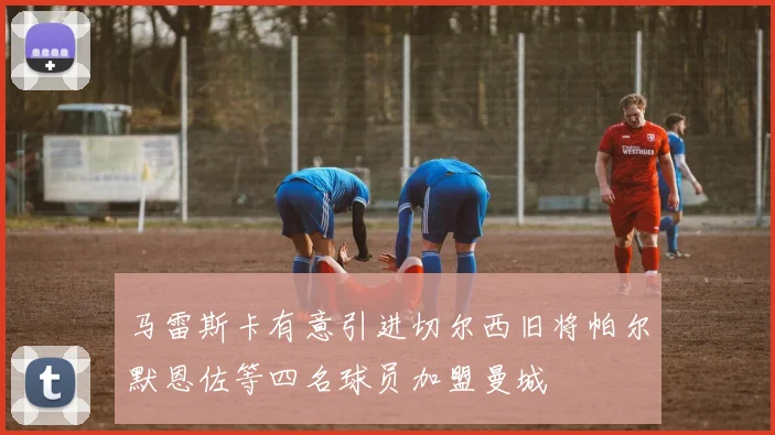 马雷斯卡有意引进切尔西旧将帕尔默恩佐等四名球员加盟曼城