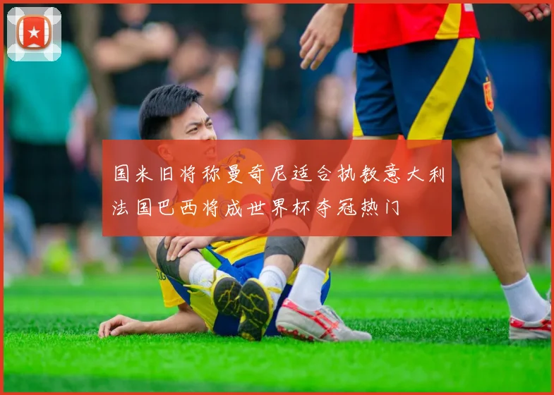 国米旧将称曼奇尼适合执教意大利法国巴西将成世界杯夺冠热门