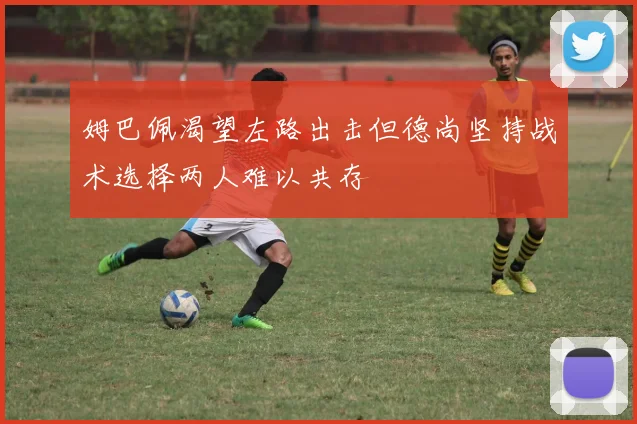 姆巴佩渴望左路出击但德尚坚持战术选择两人难以共存