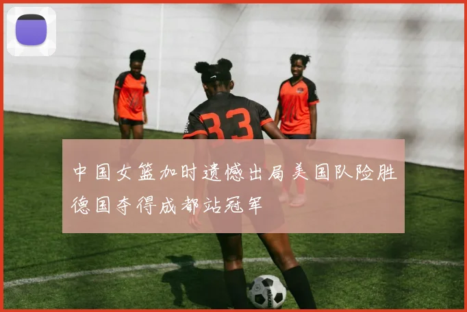 中国女篮加时遗憾出局美国队险胜德国夺得成都站冠军