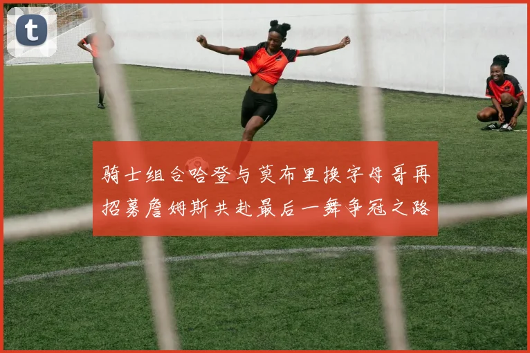 骑士组合哈登与莫布里换字母哥再招募詹姆斯共赴最后一舞争冠之路