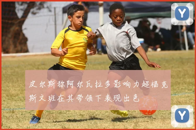 皮尔斯称阿尔瓦拉多影响力超福克斯文班在其带领下表现出色