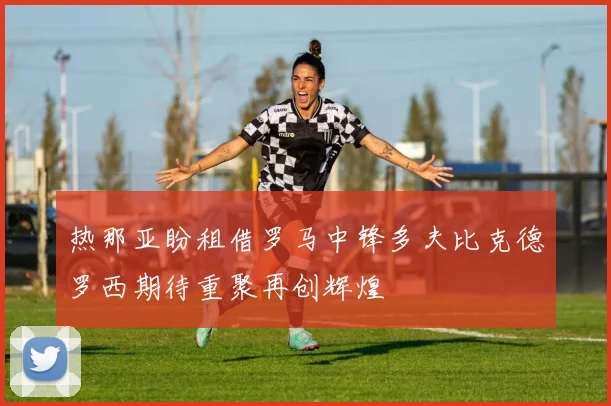 热那亚盼租借罗马中锋多夫比克德罗西期待重聚再创辉煌