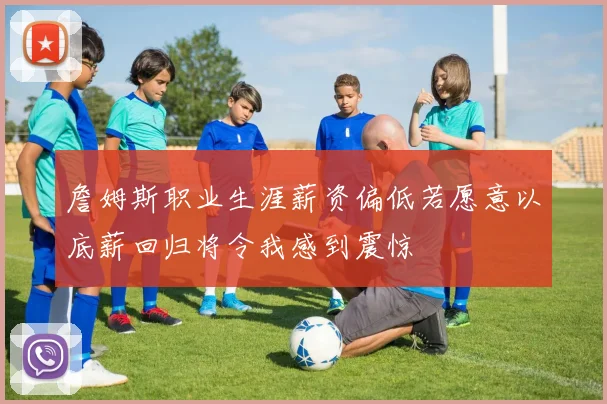 詹姆斯职业生涯薪资偏低若愿意以底薪回归将令我感到震惊