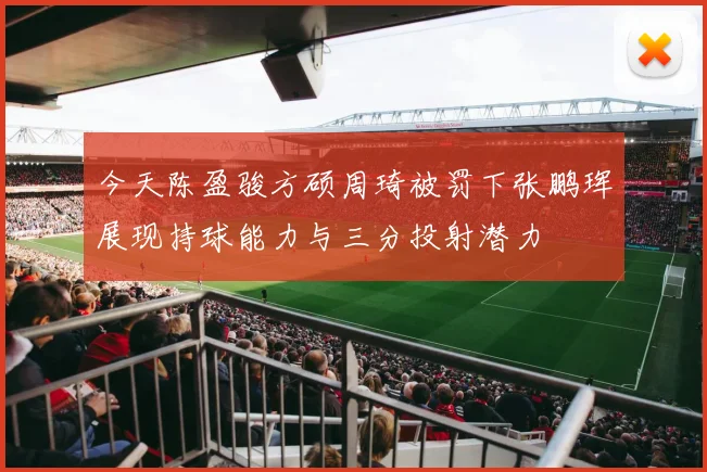 今天陈盈骏方硕周琦被罚下张鹏珲展现持球能力与三分投射潜力
