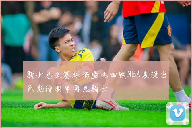 骑士总决赛球场盛况回顾NBA表现出色期待明年再见骑士