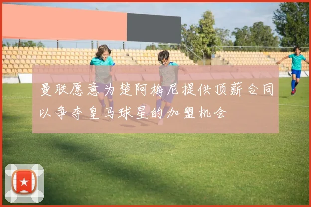 曼联愿意为楚阿梅尼提供顶薪合同以争夺皇马球星的加盟机会