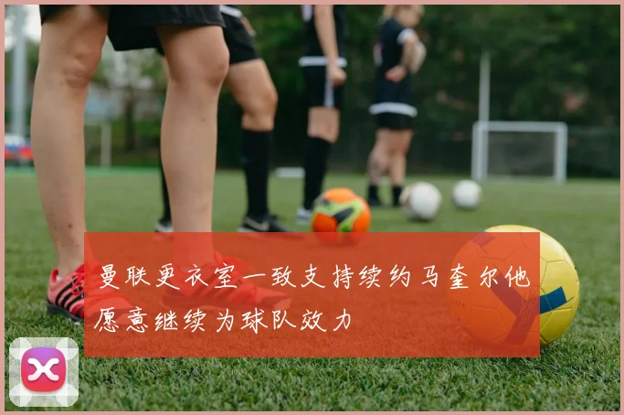 曼联更衣室一致支持续约马奎尔他愿意继续为球队效力