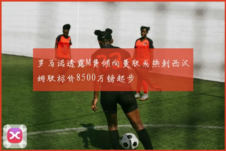 罗马诺透露M费倾向曼联或热刺西汉姆联标价8500万镑起步