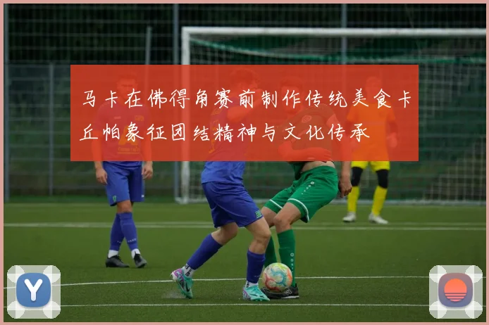 马卡在佛得角赛前制作传统美食卡丘帕象征团结精神与文化传承