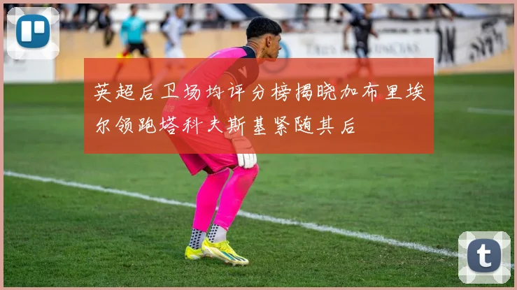 英超后卫场均评分榜揭晓加布里埃尔领跑塔科夫斯基紧随其后