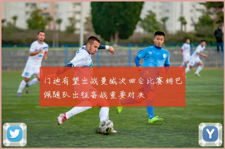 门迪有望出战曼城次回合比赛姆巴佩随队出征备战重要对决